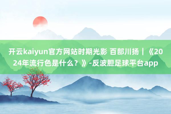 开云kaiyun官方网站时期光影 百部川扬｜《2024年流行色是什么？》-反波胆足球平台app