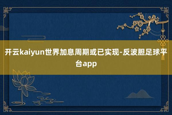 开云kaiyun世界加息周期或已实现-反波胆足球平台app