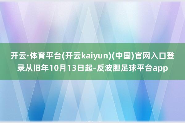 开云·体育平台(开云kaiyun)(中国)官网入口登录从旧年10月13日起-反波胆足球平台app