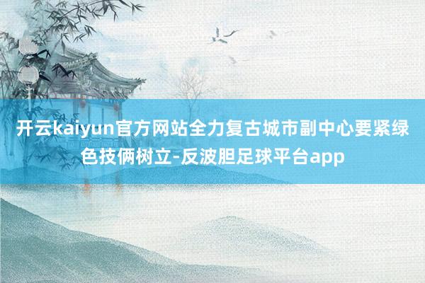 开云kaiyun官方网站全力复古城市副中心要紧绿色技俩树立-反波胆足球平台app