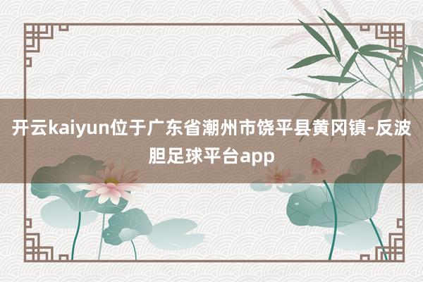 开云kaiyun位于广东省潮州市饶平县黄冈镇-反波胆足球平台app