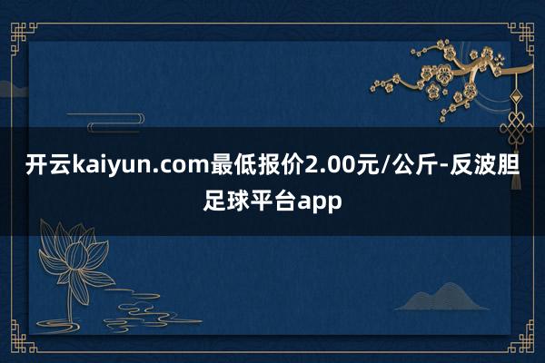 开云kaiyun.com最低报价2.00元/公斤-反波胆足球平台app