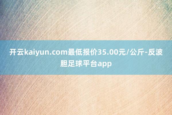 开云kaiyun.com最低报价35.00元/公斤-反波胆足球平台app