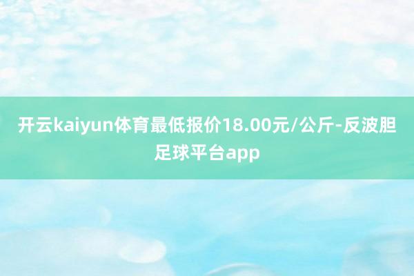 开云kaiyun体育最低报价18.00元/公斤-反波胆足球平台app