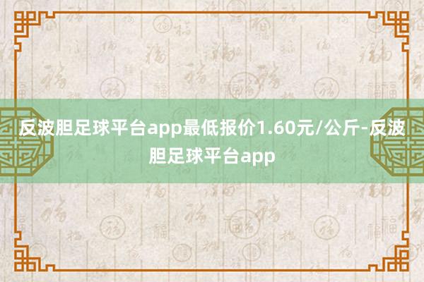 反波胆足球平台app最低报价1.60元/公斤-反波胆足球平台app