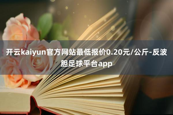 开云kaiyun官方网站最低报价0.20元/公斤-反波胆足球平台app