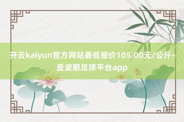 开云kaiyun官方网站最低报价105.00元/公斤-反波胆足球平台app