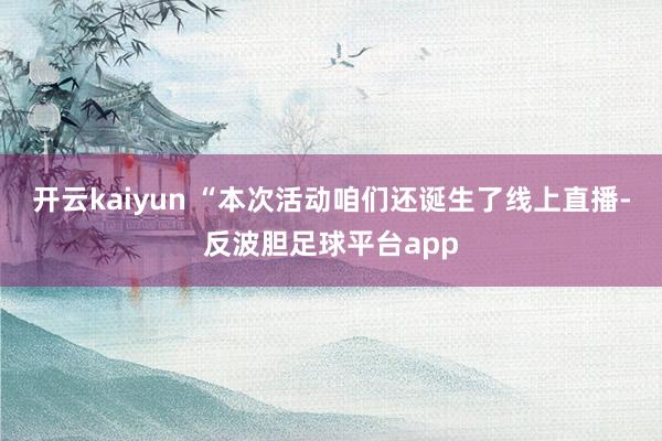 开云kaiyun 　　“本次活动咱们还诞生了线上直播-反波胆足球平台app