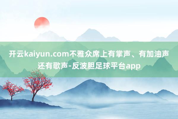 开云kaiyun.com不雅众席上有掌声、有加油声还有歌声-反波胆足球平台app