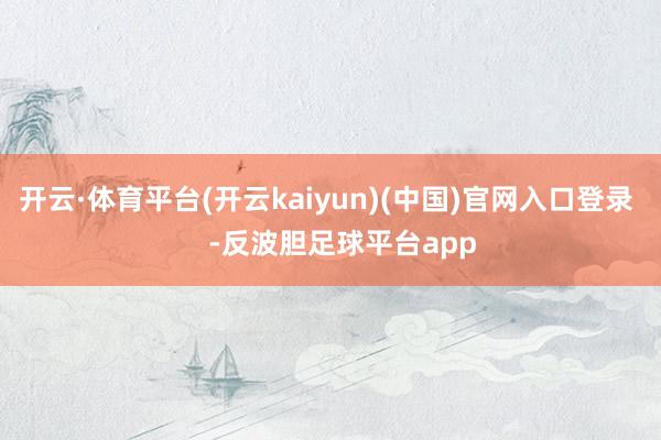 开云·体育平台(开云kaiyun)(中国)官网入口登录    -反波胆足球平台app