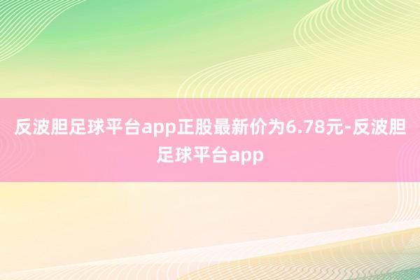 反波胆足球平台app正股最新价为6.78元-反波胆足球平台app