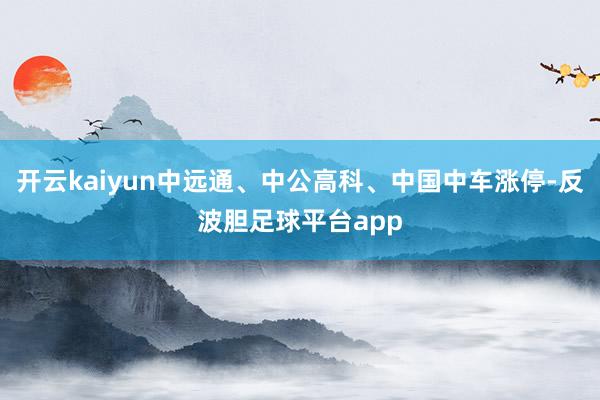 开云kaiyun中远通、中公高科、中国中车涨停-反波胆足球平台app