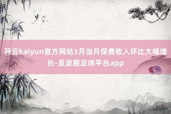 开云kaiyun官方网站3月当月保费收入环比大幅增长-反波胆足球平台app