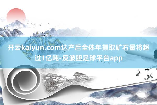 开云kaiyun.com达产后全体年摄取矿石量将超过1亿吨-反波胆足球平台app