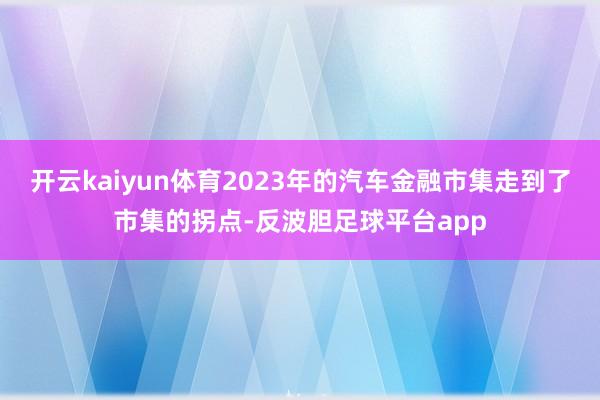 开云kaiyun体育2023年的汽车金融市集走到了市集的拐点-反波胆足球平台app