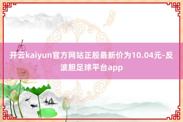 开云kaiyun官方网站正股最新价为10.04元-反波胆足球平台app