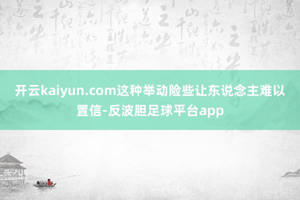 开云kaiyun.com这种举动险些让东说念主难以置信-反波胆足球平台app