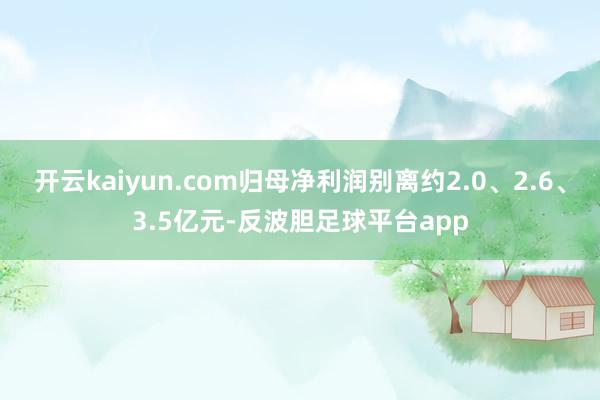 开云kaiyun.com归母净利润别离约2.0、2.6、3.5亿元-反波胆足球平台app