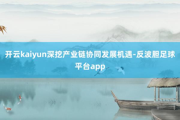 开云kaiyun深挖产业链协同发展机遇-反波胆足球平台app