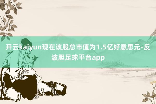 开云kaiyun现在该股总市值为1.5亿好意思元-反波胆足球平台app