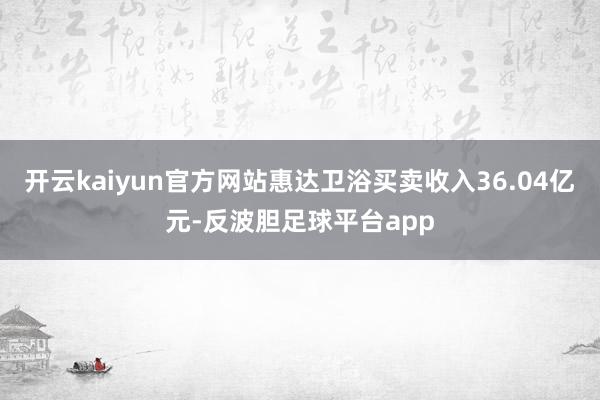 开云kaiyun官方网站惠达卫浴买卖收入36.04亿元-反波胆足球平台app