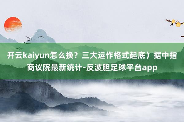 开云kaiyun怎么换？三大运作格式起底）据中指商议院最新统计-反波胆足球平台app