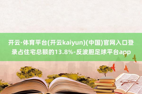 开云·体育平台(开云kaiyun)(中国)官网入口登录占住宅总额的13.8%-反波胆足球平台app