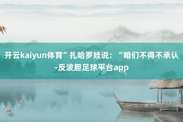 开云kaiyun体育”扎哈罗娃说：“咱们不得不承认-反波胆足球平台app