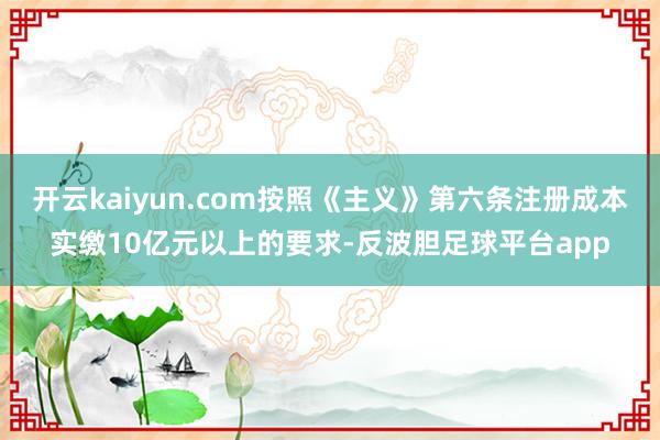 开云kaiyun.com按照《主义》第六条注册成本实缴10亿元以上的要求-反波胆足球平台app