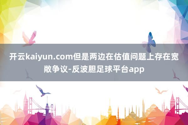 开云kaiyun.com但是两边在估值问题上存在宽敞争议-反波胆足球平台app