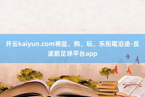 开云kaiyun.com将逛、购、玩、乐衔尾沿途-反波胆足球平台app