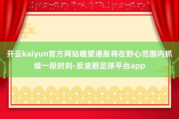 开云kaiyun官方网站瞻望通胀将在野心范围内抓续一段时刻-反波胆足球平台app