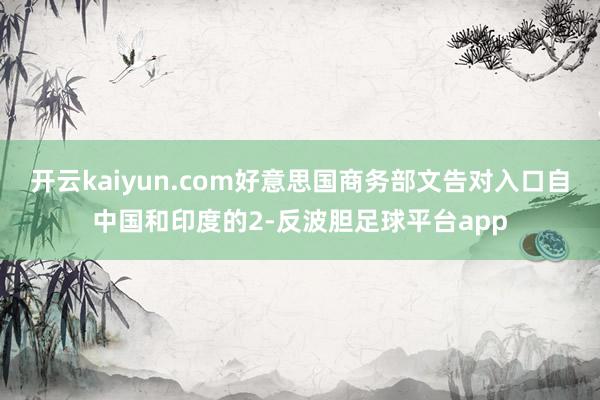 开云kaiyun.com好意思国商务部文告对入口自中国和印度的2-反波胆足球平台app