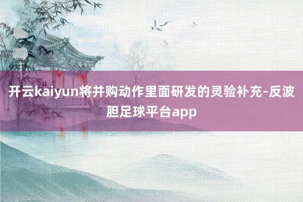 开云kaiyun将并购动作里面研发的灵验补充-反波胆足球平台app