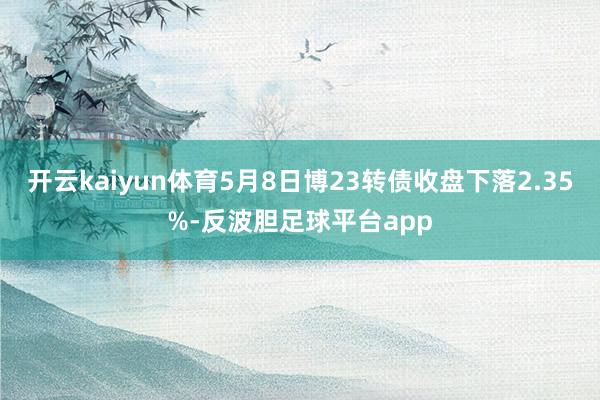 开云kaiyun体育5月8日博23转债收盘下落2.35%-反波胆足球平台app