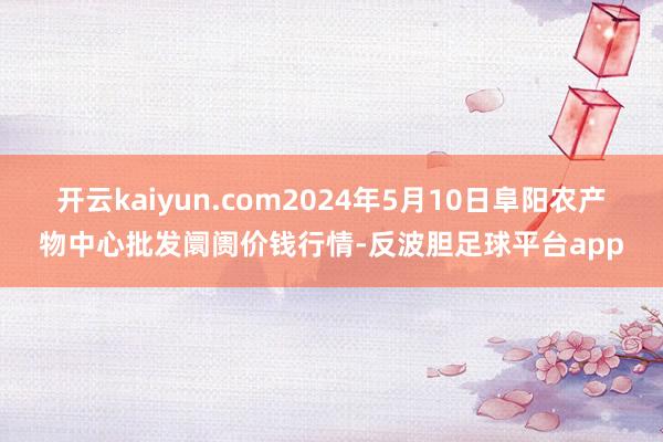 开云kaiyun.com2024年5月10日阜阳农产物中心批发阛阓价钱行情-反波胆足球平台app