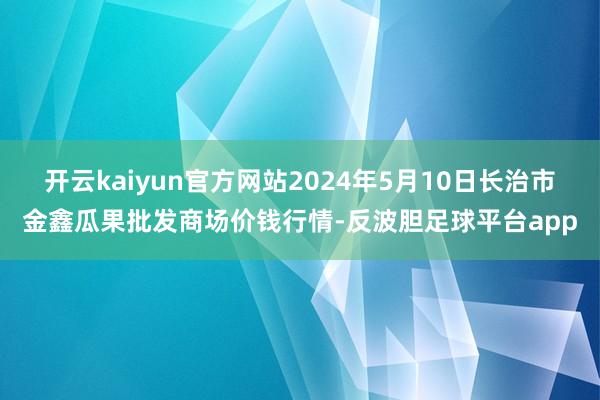 开云kaiyun官方网站2024年5月10日长治市金鑫瓜果批发商场价钱行情-反波胆足球平台app