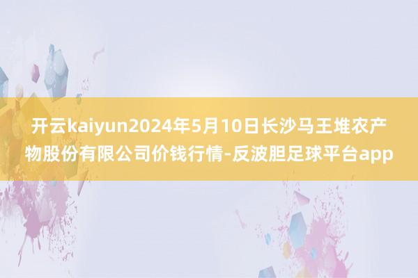 开云kaiyun2024年5月10日长沙马王堆农产物股份有限公司价钱行情-反波胆足球平台app