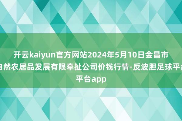 开云kaiyun官方网站2024年5月10日金昌市金川自然农居品发展有限牵扯公司价钱行情-反波胆足球平台app