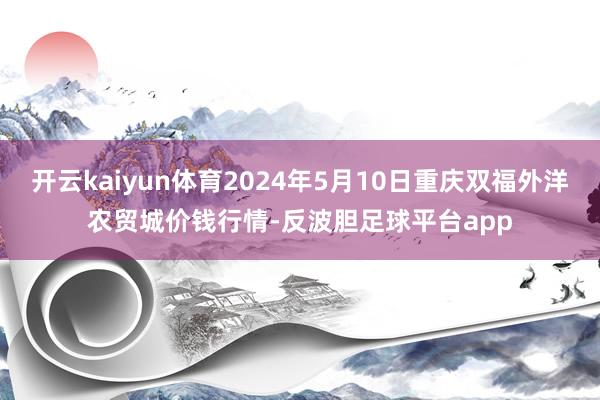 开云kaiyun体育2024年5月10日重庆双福外洋农贸城价钱行情-反波胆足球平台app