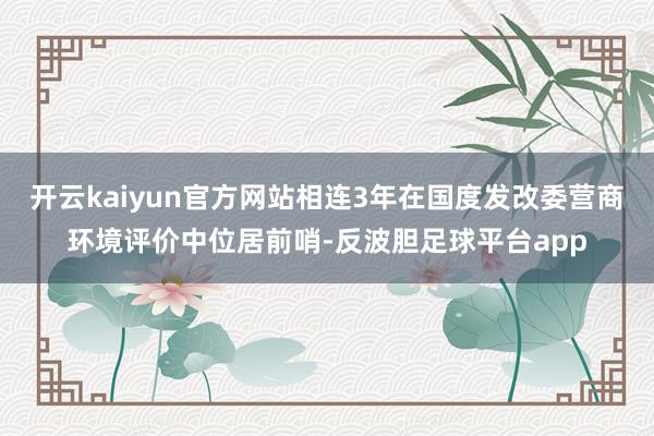 开云kaiyun官方网站相连3年在国度发改委营商环境评价中位居前哨-反波胆足球平台app