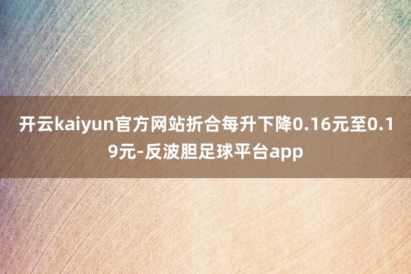 开云kaiyun官方网站折合每升下降0.16元至0.19元-反波胆足球平台app