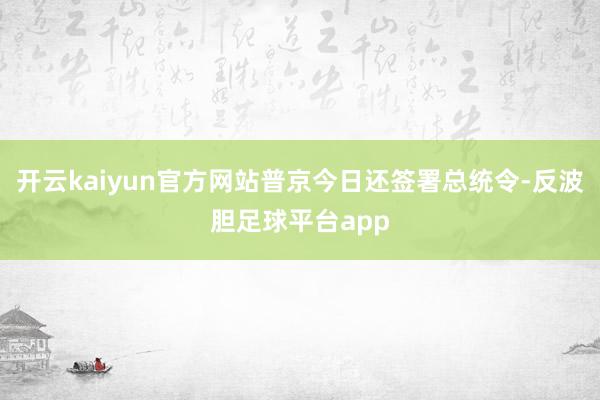 开云kaiyun官方网站普京今日还签署总统令-反波胆足球平台app