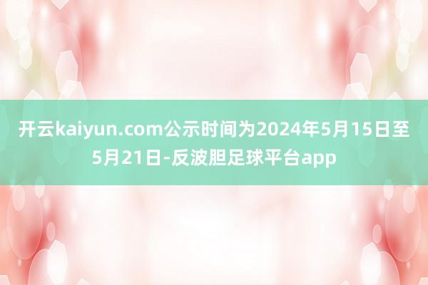 开云kaiyun.com公示时间为2024年5月15日至5月21日-反波胆足球平台app