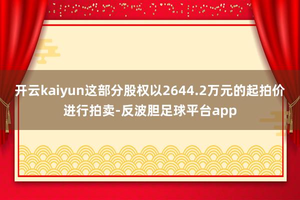 开云kaiyun这部分股权以2644.2万元的起拍价进行拍卖-反波胆足球平台app