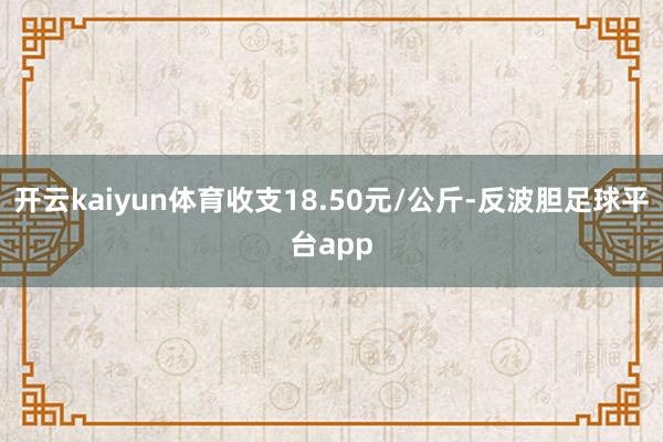 开云kaiyun体育收支18.50元/公斤-反波胆足球平台app