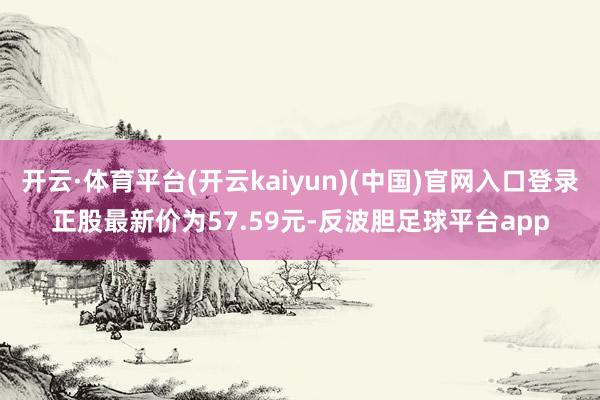 开云·体育平台(开云kaiyun)(中国)官网入口登录正股最新价为57.59元-反波胆足球平台app