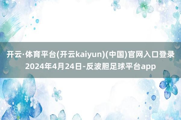 开云·体育平台(开云kaiyun)(中国)官网入口登录2024年4月24日-反波胆足球平台app