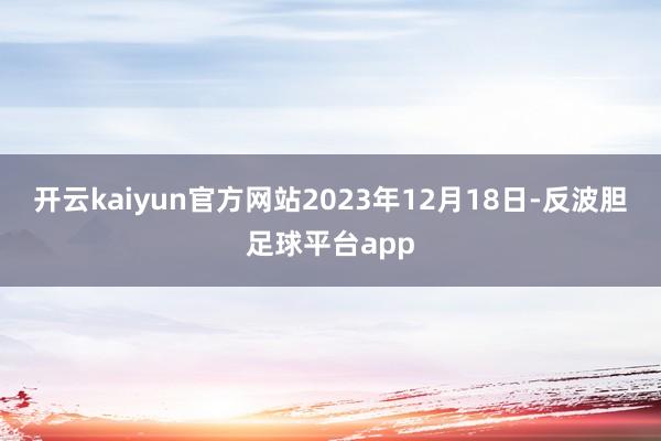 开云kaiyun官方网站2023年12月18日-反波胆足球平台app