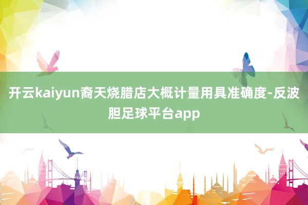 开云kaiyun裔天烧腊店大概计量用具准确度-反波胆足球平台app